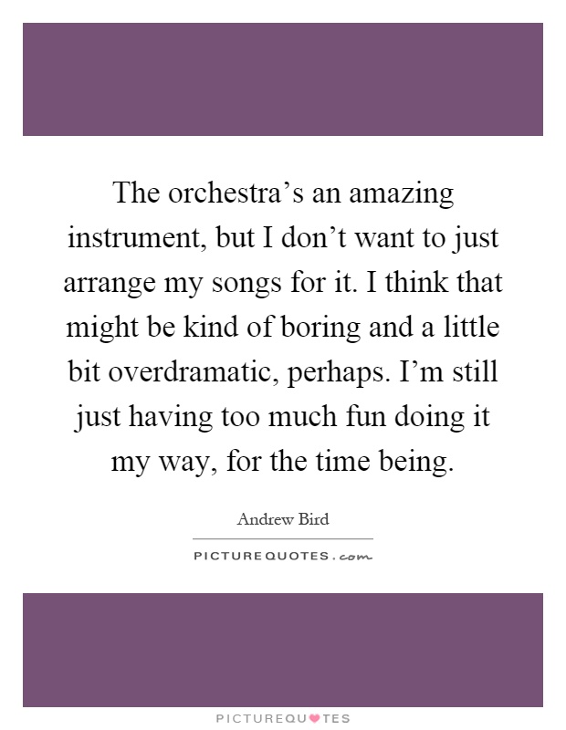 The orchestra's an amazing instrument, but I don't want to just arrange my songs for it. I think that might be kind of boring and a little bit overdramatic, perhaps. I'm still just having too much fun doing it my way, for the time being Picture Quote #1