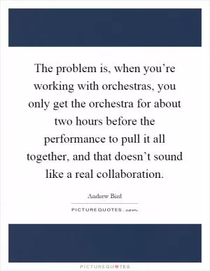 The problem is, when you’re working with orchestras, you only get the orchestra for about two hours before the performance to pull it all together, and that doesn’t sound like a real collaboration Picture Quote #1