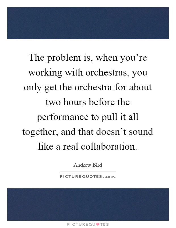 The problem is, when you're working with orchestras, you only get the orchestra for about two hours before the performance to pull it all together, and that doesn't sound like a real collaboration Picture Quote #1