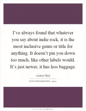I’ve always found that whatever you say about indie rock, it is the most inclusive genre or title for anything. It doesn’t pin you down too much, like other labels would. It’s just newer, it has less baggage Picture Quote #1