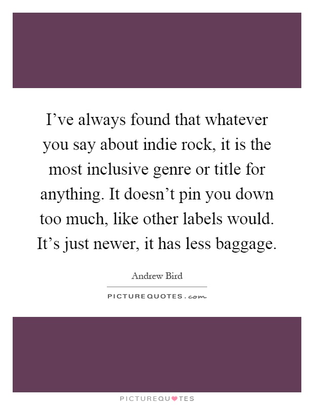 I've always found that whatever you say about indie rock, it is the most inclusive genre or title for anything. It doesn't pin you down too much, like other labels would. It's just newer, it has less baggage Picture Quote #1