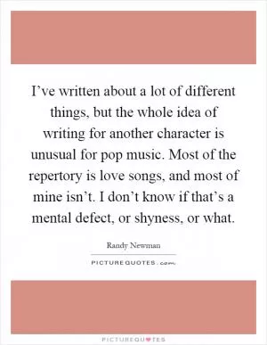 I’ve written about a lot of different things, but the whole idea of writing for another character is unusual for pop music. Most of the repertory is love songs, and most of mine isn’t. I don’t know if that’s a mental defect, or shyness, or what Picture Quote #1