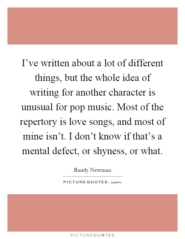 I've written about a lot of different things, but the whole idea of writing for another character is unusual for pop music. Most of the repertory is love songs, and most of mine isn't. I don't know if that's a mental defect, or shyness, or what Picture Quote #1