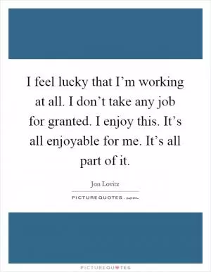 I feel lucky that I’m working at all. I don’t take any job for granted. I enjoy this. It’s all enjoyable for me. It’s all part of it Picture Quote #1