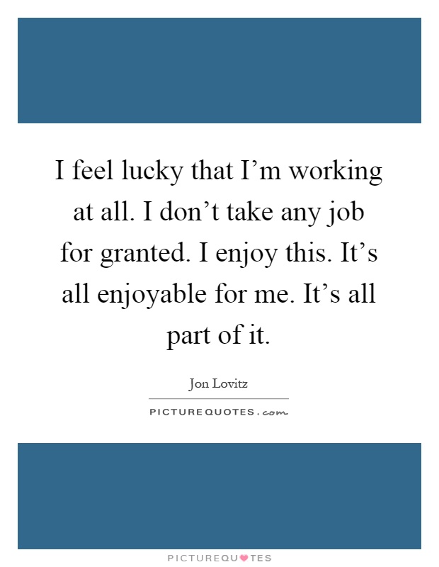 I feel lucky that I'm working at all. I don't take any job for granted. I enjoy this. It's all enjoyable for me. It's all part of it Picture Quote #1