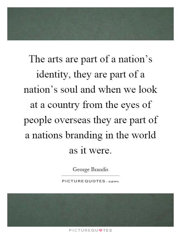 The arts are part of a nation's identity, they are part of a nation's soul and when we look at a country from the eyes of people overseas they are part of a nations branding in the world as it were Picture Quote #1