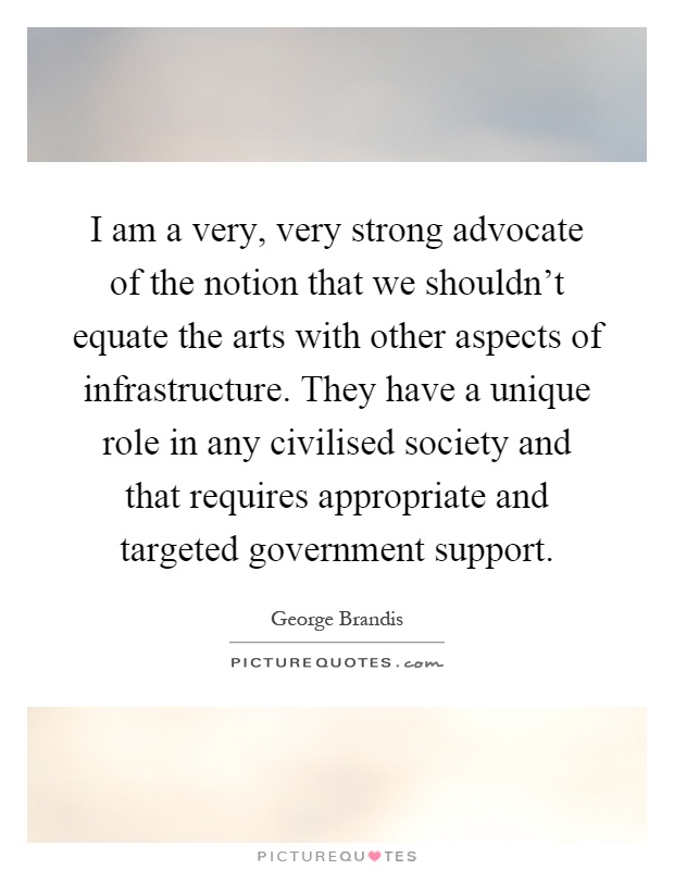 I am a very, very strong advocate of the notion that we shouldn't equate the arts with other aspects of infrastructure. They have a unique role in any civilised society and that requires appropriate and targeted government support Picture Quote #1