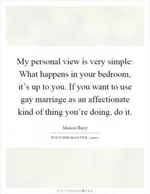 My personal view is very simple: What happens in your bedroom, it’s up to you. If you want to use gay marriage as an affectionate kind of thing you’re doing, do it Picture Quote #1