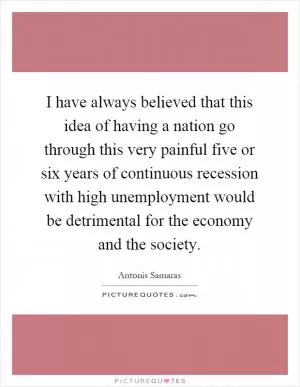 I have always believed that this idea of having a nation go through this very painful five or six years of continuous recession with high unemployment would be detrimental for the economy and the society Picture Quote #1