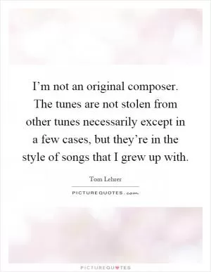 I’m not an original composer. The tunes are not stolen from other tunes necessarily except in a few cases, but they’re in the style of songs that I grew up with Picture Quote #1