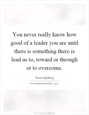 You never really know how good of a leader you are until there is something there is lead us to, toward or through or to overcome Picture Quote #1