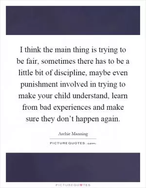 I think the main thing is trying to be fair, sometimes there has to be a little bit of discipline, maybe even punishment involved in trying to make your child understand, learn from bad experiences and make sure they don’t happen again Picture Quote #1