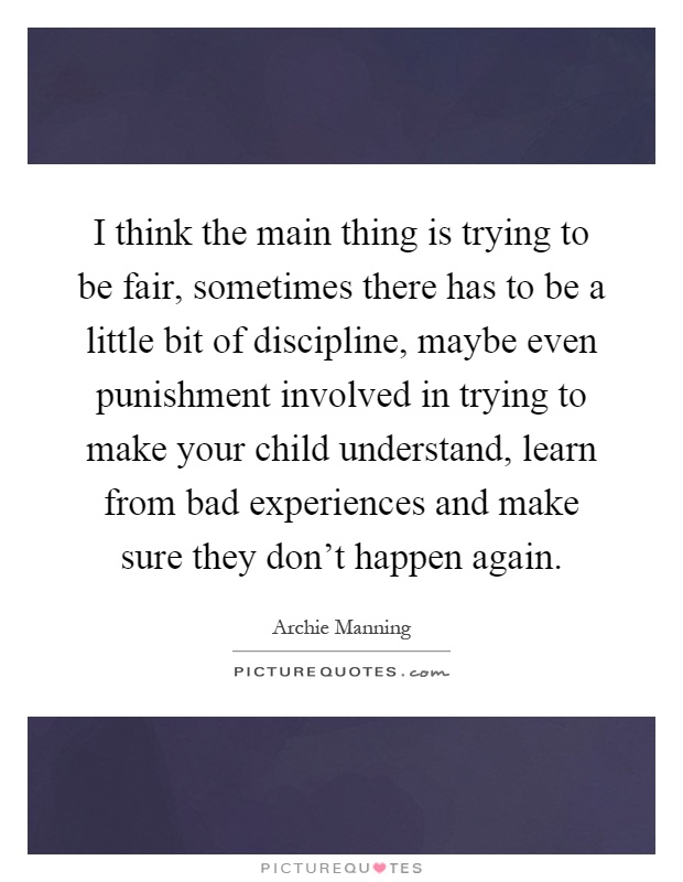I think the main thing is trying to be fair, sometimes there has to be a little bit of discipline, maybe even punishment involved in trying to make your child understand, learn from bad experiences and make sure they don't happen again Picture Quote #1
