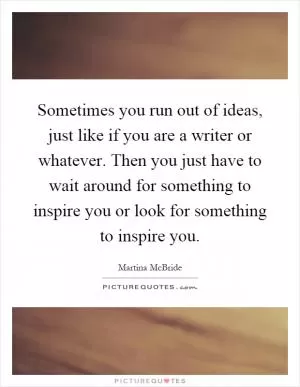 Sometimes you run out of ideas, just like if you are a writer or whatever. Then you just have to wait around for something to inspire you or look for something to inspire you Picture Quote #1