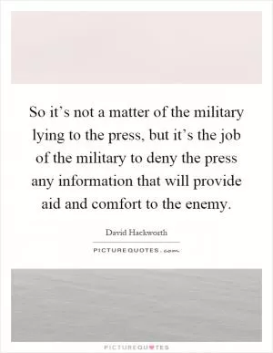 So it’s not a matter of the military lying to the press, but it’s the job of the military to deny the press any information that will provide aid and comfort to the enemy Picture Quote #1