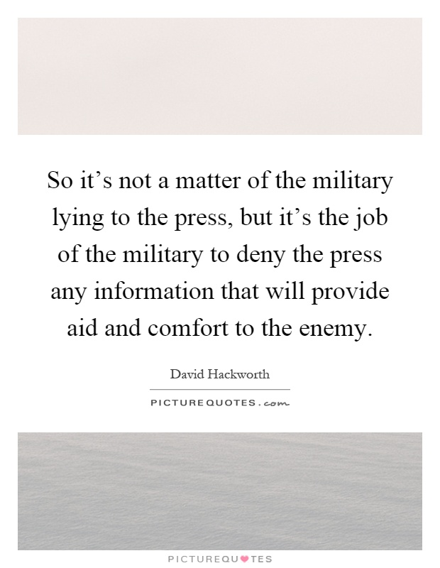 So it's not a matter of the military lying to the press, but it's the job of the military to deny the press any information that will provide aid and comfort to the enemy Picture Quote #1