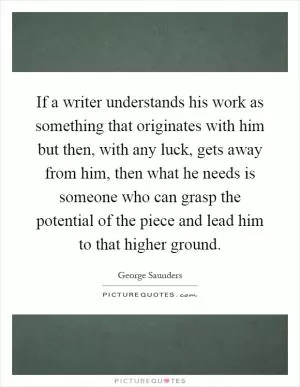 If a writer understands his work as something that originates with him but then, with any luck, gets away from him, then what he needs is someone who can grasp the potential of the piece and lead him to that higher ground Picture Quote #1