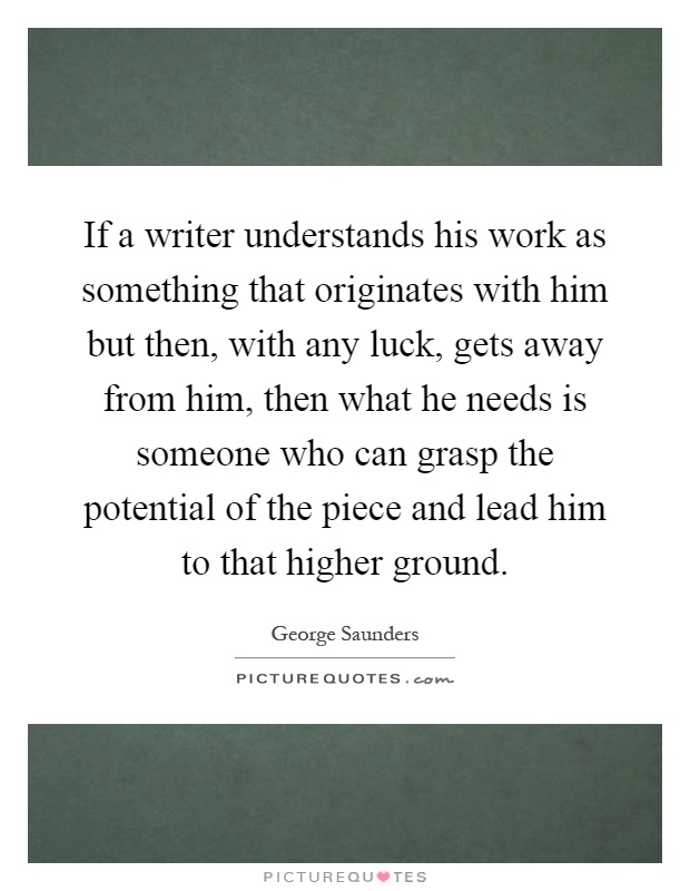 If a writer understands his work as something that originates with him but then, with any luck, gets away from him, then what he needs is someone who can grasp the potential of the piece and lead him to that higher ground Picture Quote #1