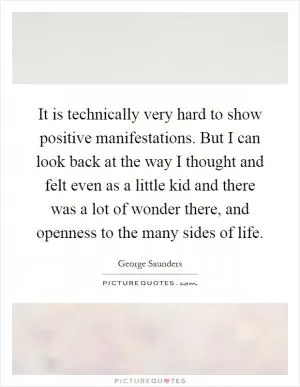 It is technically very hard to show positive manifestations. But I can look back at the way I thought and felt even as a little kid and there was a lot of wonder there, and openness to the many sides of life Picture Quote #1