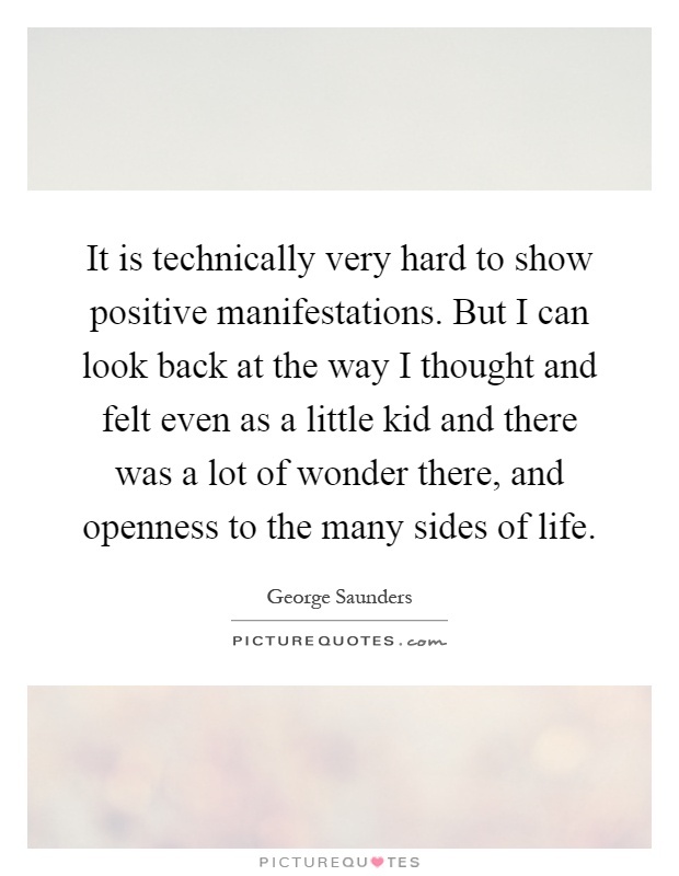 It is technically very hard to show positive manifestations. But I can look back at the way I thought and felt even as a little kid and there was a lot of wonder there, and openness to the many sides of life Picture Quote #1