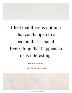 I feel that there is nothing that can happen to a person that is banal. Everything that happens to us is interesting Picture Quote #1