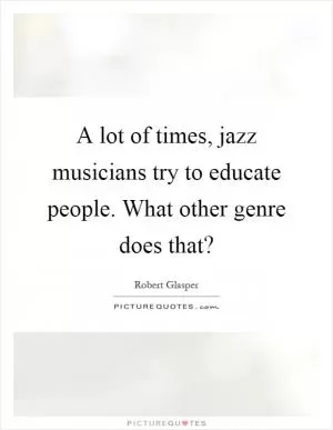 A lot of times, jazz musicians try to educate people. What other genre does that? Picture Quote #1