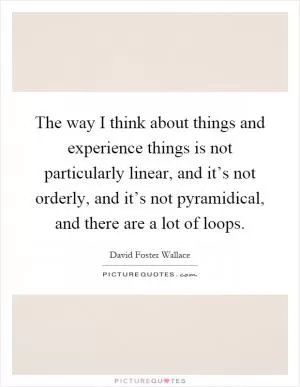 The way I think about things and experience things is not particularly linear, and it’s not orderly, and it’s not pyramidical, and there are a lot of loops Picture Quote #1