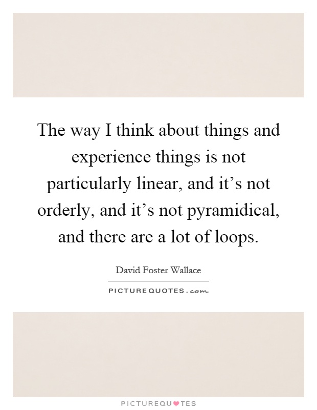 The way I think about things and experience things is not particularly linear, and it's not orderly, and it's not pyramidical, and there are a lot of loops Picture Quote #1