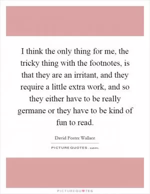 I think the only thing for me, the tricky thing with the footnotes, is that they are an irritant, and they require a little extra work, and so they either have to be really germane or they have to be kind of fun to read Picture Quote #1