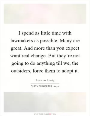 I spend as little time with lawmakers as possible. Many are great. And more than you expect want real change. But they’re not going to do anything till we, the outsiders, force them to adopt it Picture Quote #1