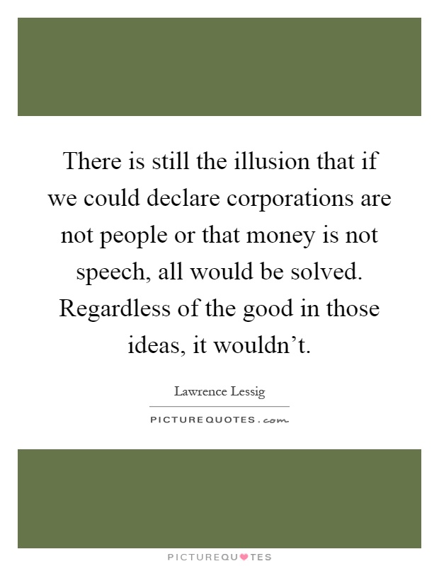 There is still the illusion that if we could declare corporations are not people or that money is not speech, all would be solved. Regardless of the good in those ideas, it wouldn't Picture Quote #1