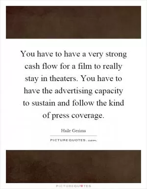 You have to have a very strong cash flow for a film to really stay in theaters. You have to have the advertising capacity to sustain and follow the kind of press coverage Picture Quote #1