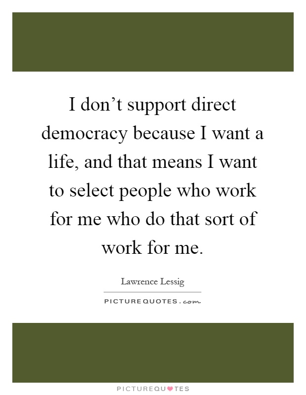 I don't support direct democracy because I want a life, and that means I want to select people who work for me who do that sort of work for me Picture Quote #1