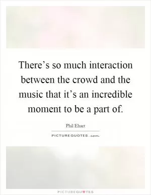 There’s so much interaction between the crowd and the music that it’s an incredible moment to be a part of Picture Quote #1