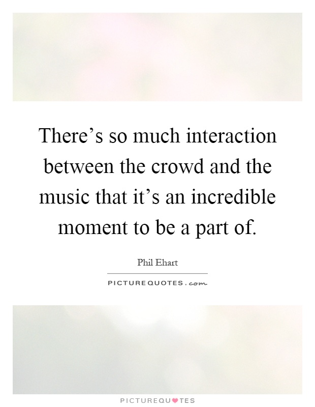 There's so much interaction between the crowd and the music that it's an incredible moment to be a part of Picture Quote #1