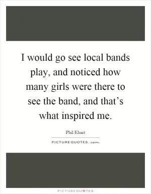 I would go see local bands play, and noticed how many girls were there to see the band, and that’s what inspired me Picture Quote #1