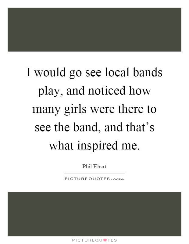 I would go see local bands play, and noticed how many girls were there to see the band, and that's what inspired me Picture Quote #1