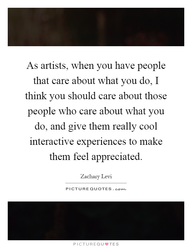 As artists, when you have people that care about what you do, I think you should care about those people who care about what you do, and give them really cool interactive experiences to make them feel appreciated Picture Quote #1