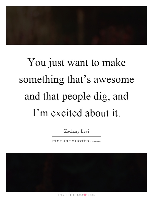 You just want to make something that's awesome and that people dig, and I'm excited about it Picture Quote #1