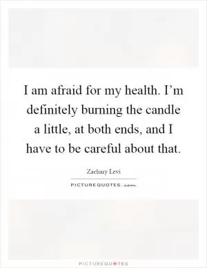 I am afraid for my health. I’m definitely burning the candle a little, at both ends, and I have to be careful about that Picture Quote #1