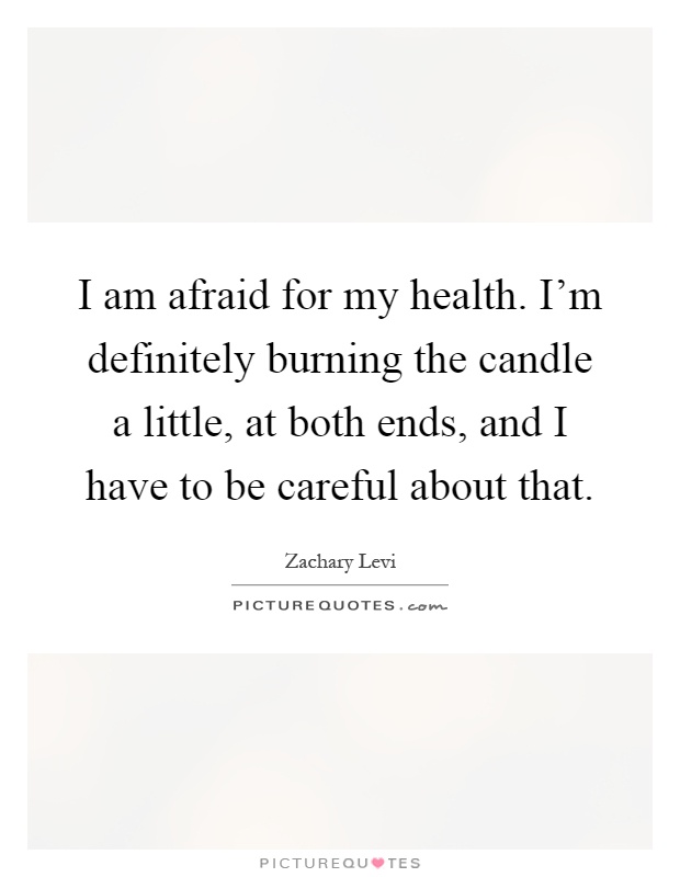 I am afraid for my health. I'm definitely burning the candle a little, at both ends, and I have to be careful about that Picture Quote #1