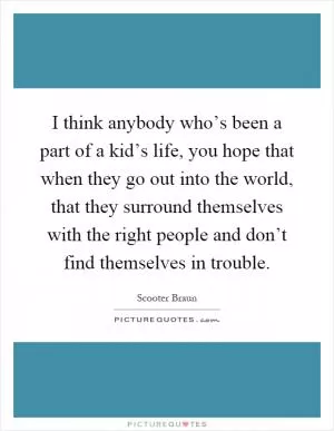 I think anybody who’s been a part of a kid’s life, you hope that when they go out into the world, that they surround themselves with the right people and don’t find themselves in trouble Picture Quote #1