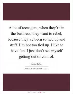A lot of teenagers, when they’re in the business, they want to rebel, because they’ve been so tied up and stuff. I’m not too tied up. I like to have fun. I just don’t see myself getting out of control Picture Quote #1