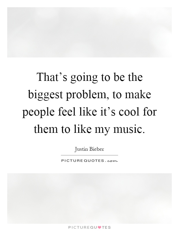 That's going to be the biggest problem, to make people feel like it's cool for them to like my music Picture Quote #1