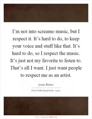 I’m not into screamo music, but I respect it. It’s hard to do, to keep your voice and stuff like that. It’s hard to do, so I respect the music. It’s just not my favorite to listen to. That’s all I want. I just want people to respect me as an artist Picture Quote #1