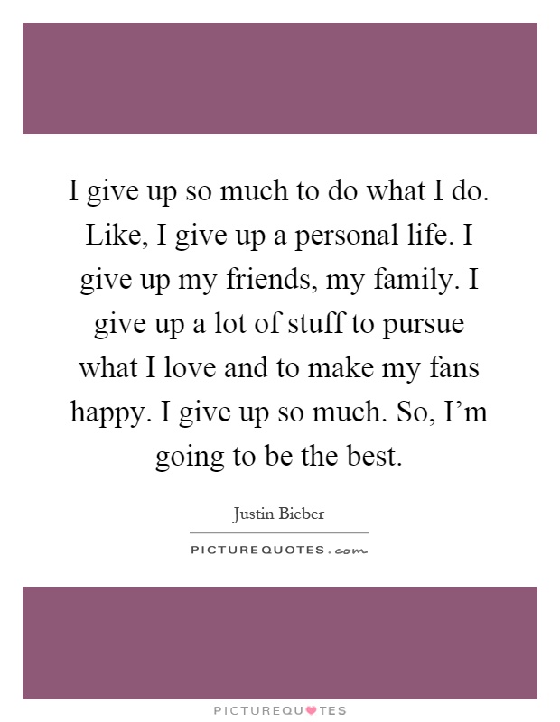 I give up so much to do what I do. Like, I give up a personal life. I give up my friends, my family. I give up a lot of stuff to pursue what I love and to make my fans happy. I give up so much. So, I'm going to be the best Picture Quote #1