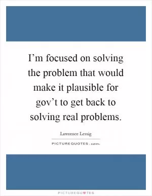 I’m focused on solving the problem that would make it plausible for gov’t to get back to solving real problems Picture Quote #1