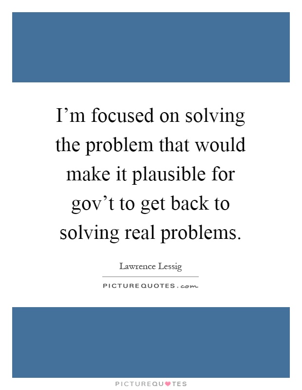 I'm focused on solving the problem that would make it plausible for gov't to get back to solving real problems Picture Quote #1