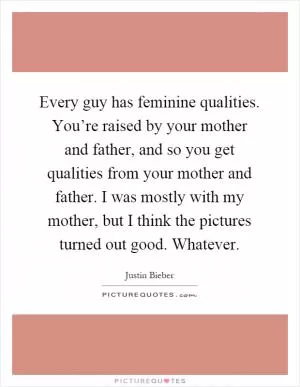 Every guy has feminine qualities. You’re raised by your mother and father, and so you get qualities from your mother and father. I was mostly with my mother, but I think the pictures turned out good. Whatever Picture Quote #1