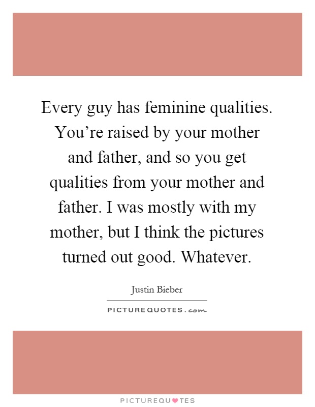Every guy has feminine qualities. You're raised by your mother and father, and so you get qualities from your mother and father. I was mostly with my mother, but I think the pictures turned out good. Whatever Picture Quote #1